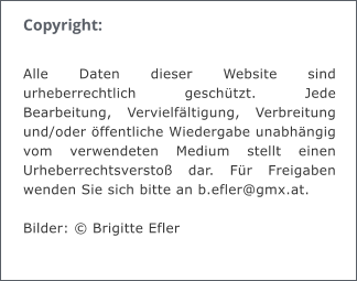 Copyright:  Alle Daten dieser Website sind urheberrechtlich geschtzt. Jede Bearbeitung, Vervielfltigung, Verbreitung und/oder ffentliche Wiedergabe unabhngig vom verwendeten Medium stellt einen Urheberrechtsversto dar. Fr Freigaben wenden Sie sich bitte an b.efler@gmx.at.  Bilder:  Brigitte Efler