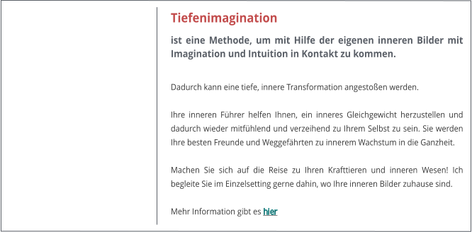 Tiefenimagination ist eine Methode, um mit Hilfe der eigenen inneren Bilder mit Imagination und Intuition in Kontakt zu kommen.  Dadurch kann eine tiefe, innere Transformation angestoen werden.   Ihre inneren Fhrer helfen Ihnen, ein inneres Gleichgewicht herzustellen und dadurch wieder mitfhlend und verzeihend zu Ihrem Selbst zu sein. Sie werden Ihre besten Freunde und Weggefhrten zu innerem Wachstum in die Ganzheit.  Machen Sie sich auf die Reise zu Ihren Krafttieren und inneren Wesen! Ich begleite Sie im Einzelsetting gerne dahin, wo Ihre inneren Bilder zuhause sind.  Mehr Information gibt es hier