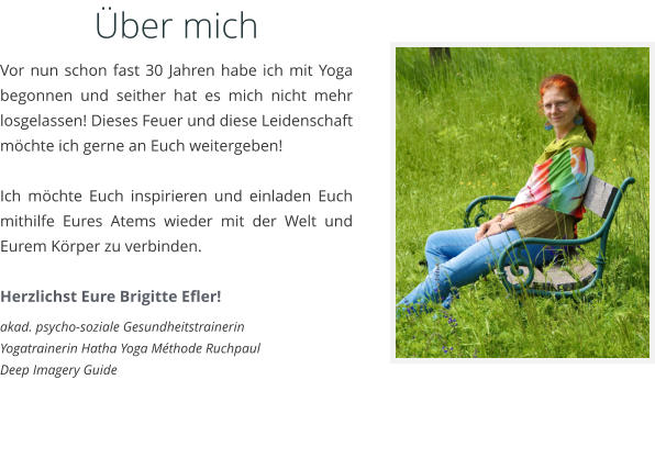 ber mich Vor nun schon fast 30 Jahren habe ich mit Yoga begonnen und seither hat es mich nicht mehr losgelassen! Dieses Feuer und diese Leidenschaft mchte ich gerne an Euch weitergeben!   Ich mchte Euch inspirieren und einladen Euch mithilfe Eures Atems wieder mit der Welt und Eurem Krper zu verbinden.  Herzlichst Eure Brigitte Efler! akad. psycho-soziale Gesundheitstrainerin Yogatrainerin Hatha Yoga Mthode Ruchpaul Deep Imagery Guide