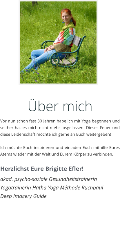 ber mich Vor nun schon fast 30 Jahren habe ich mit Yoga begonnen und seither hat es mich nicht mehr losgelassen! Dieses Feuer und diese Leidenschaft mchte ich gerne an Euch weitergeben!   Ich mchte Euch inspirieren und einladen Euch mithilfe Eures Atems wieder mit der Welt und Eurem Krper zu verbinden.  Herzlichst Eure Brigitte Efler! akad. psycho-soziale Gesundheitstrainerin Yogatrainerin Hatha Yoga Mthode Ruchpaul Deep Imagery Guide