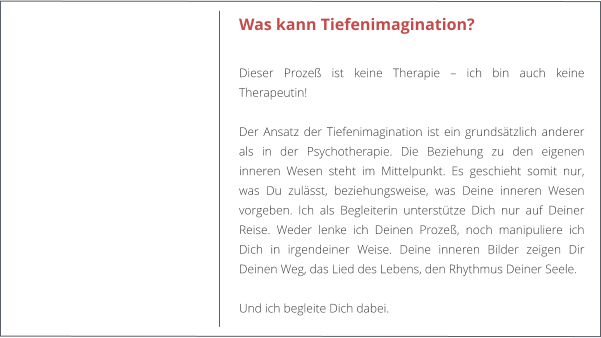 Was kann Tiefenimagination?  Dieser Proze ist keine Therapie  ich bin auch keine Therapeutin!   Der Ansatz der Tiefenimagination ist ein grundstzlich anderer als in der Psychotherapie. Die Beziehung zu den eigenen inneren Wesen steht im Mittelpunkt. Es geschieht somit nur, was Du zulsst, beziehungsweise, was Deine inneren Wesen vorgeben. Ich als Begleiterin untersttze Dich nur auf Deiner Reise. Weder lenke ich Deinen Proze, noch manipuliere ich Dich in irgendeiner Weise. Deine inneren Bilder zeigen Dir Deinen Weg, das Lied des Lebens, den Rhythmus Deiner Seele.  Und ich begleite Dich dabei.