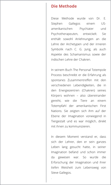 Die Methode  Diese Methode wurde von Dr. E. Stephen Gallegos einem US-amerikanischen Psychiater und Psychotherapeuten, entwickelt. Sie enthlt sowohl Anlehnungen an die Lehre der Archetypen und der inneren Symbolik nach C. G. Jung, als auch Aspekte des Schamanismus sowie der indischen Lehre der Chakren.   In seinem Buch The Personal Totempole Process beschreibt er die Erfahrung als spontanes Zusammentreffen mit den verschiedenen Lebendigkeiten, die in den Energiezentren (Chakren) seines Krpers wohnen  also bereinander gereiht, wie die Tiere an einem Totempfahl der amerikanischen First Nations. Sie zeigten sich ihm auf der Ebene der Imagination vorwiegend in Tiergestalt und es war mglich, direkt mit ihnen zu kommunizieren.   In diesem Moment verstand er, dass sich der Lehrer, den er sein ganzes Leben lang gesucht hatte, in seiner Imagination befand und schon immer da gewesen war. So wurde die Erforschung der Imagination und ihrer tiefen Weisheit zum Lebensweg von Steve Gallegos.  .