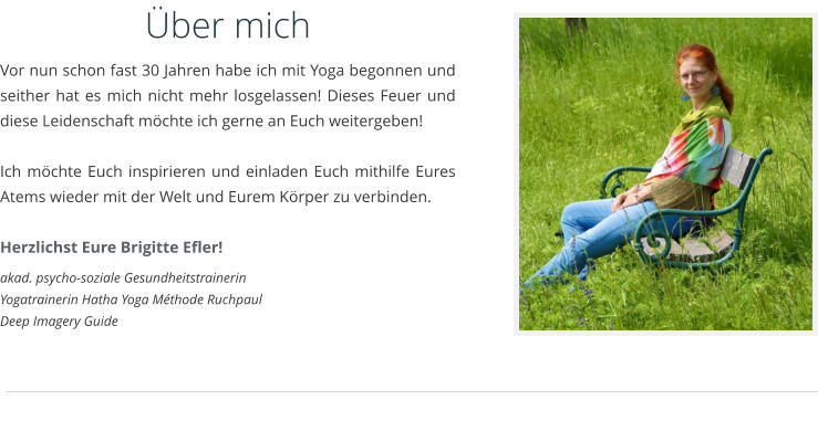 ber mich Vor nun schon fast 30 Jahren habe ich mit Yoga begonnen und seither hat es mich nicht mehr losgelassen! Dieses Feuer und diese Leidenschaft mchte ich gerne an Euch weitergeben!   Ich mchte Euch inspirieren und einladen Euch mithilfe Eures Atems wieder mit der Welt und Eurem Krper zu verbinden.  Herzlichst Eure Brigitte Efler! akad. psycho-soziale Gesundheitstrainerin Yogatrainerin Hatha Yoga Mthode Ruchpaul Deep Imagery Guide